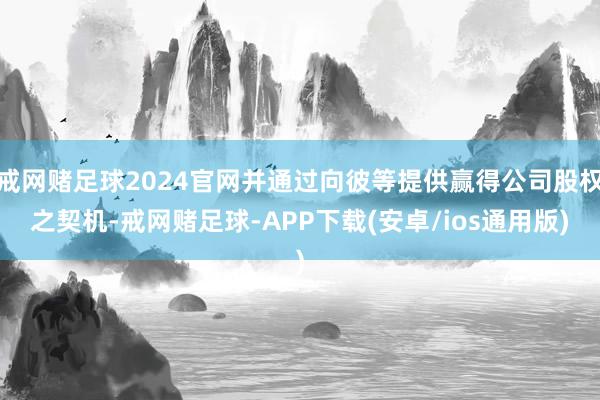 戒网赌足球2024官网并通过向彼等提供赢得公司股权之契机-戒网赌足球-APP下载(安卓/ios通用版)