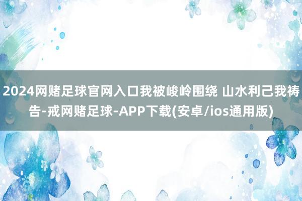 2024网赌足球官网入口我被峻岭围绕 山水利己我祷告-戒网赌足球-APP下载(安卓/ios通用版)