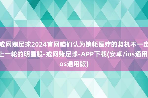 戒网赌足球2024官网咱们认为销耗医疗的契机不一定是上一轮的明星股-戒网赌足球-APP下载(安卓/ios通用版)