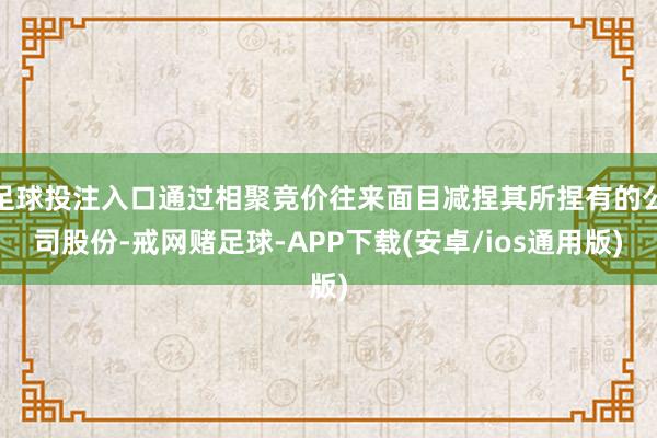 足球投注入口通过相聚竞价往来面目减捏其所捏有的公司股份-戒网赌足球-APP下载(安卓/ios通用版)