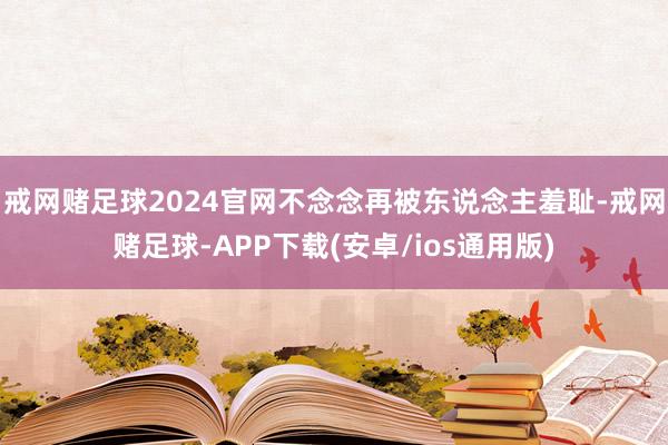 戒网赌足球2024官网不念念再被东说念主羞耻-戒网赌足球-APP下载(安卓/ios通用版)