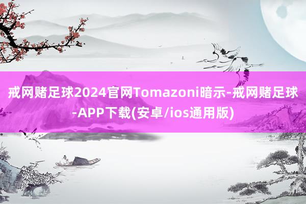 戒网赌足球2024官网　　Tomazoni暗示-戒网赌足球-APP下载(安卓/ios通用版)