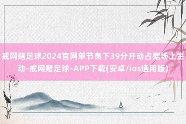 戒网赌足球2024官网单节轰下39分开动占据场上主动-戒网赌足球-APP下载(安卓/ios通用版)