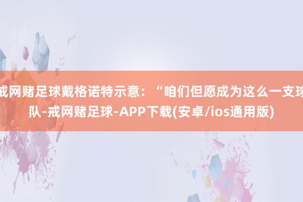 戒网赌足球戴格诺特示意：“咱们但愿成为这么一支球队-戒网赌足球-APP下载(安卓/ios通用版)
