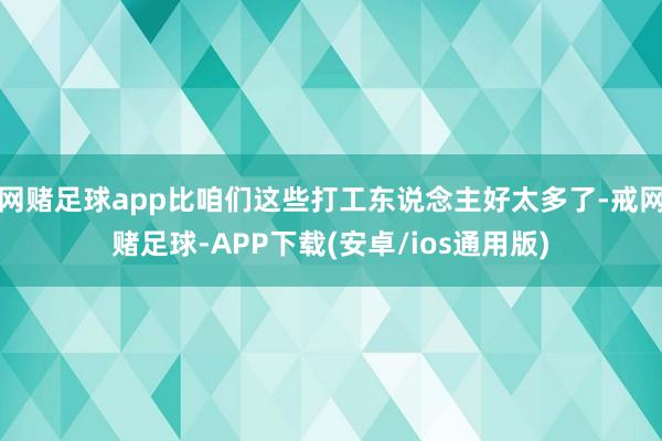 网赌足球app比咱们这些打工东说念主好太多了-戒网赌足球-APP下载(安卓/ios通用版)