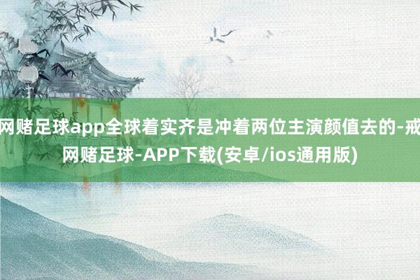网赌足球app全球着实齐是冲着两位主演颜值去的-戒网赌足球-APP下载(安卓/ios通用版)