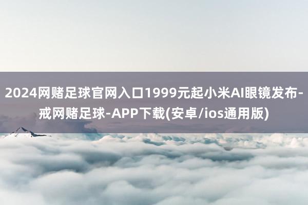 2024网赌足球官网入口1999元起小米AI眼镜发布-戒网赌足球-APP下载(安卓/ios通用版)
