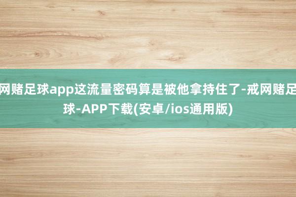 网赌足球app这流量密码算是被他拿持住了-戒网赌足球-APP下载(安卓/ios通用版)
