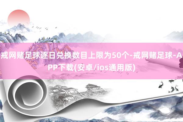 戒网赌足球逐日兑换数目上限为50个-戒网赌足球-APP下载(安卓/ios通用版)