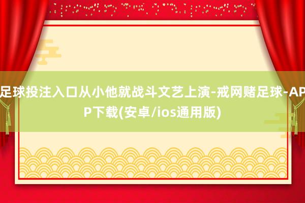足球投注入口从小他就战斗文艺上演-戒网赌足球-APP下载(安卓/ios通用版)