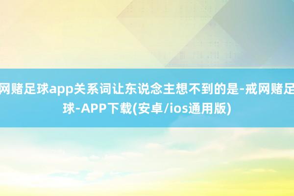 网赌足球app关系词让东说念主想不到的是-戒网赌足球-APP下载(安卓/ios通用版)