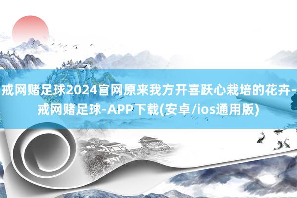 戒网赌足球2024官网原来我方开喜跃心栽培的花卉-戒网赌足球-APP下载(安卓/ios通用版)