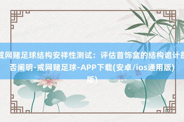 戒网赌足球结构安祥性测试：评估首饰盒的结构诡计是否阐明-戒网赌足球-APP下载(安卓/ios通用版)