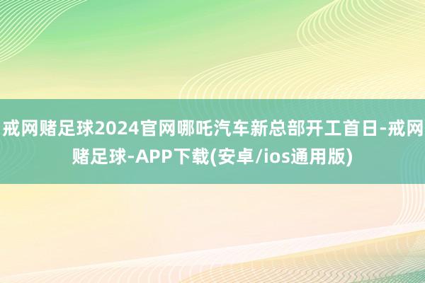 戒网赌足球2024官网哪吒汽车新总部开工首日-戒网赌足球-APP下载(安卓/ios通用版)