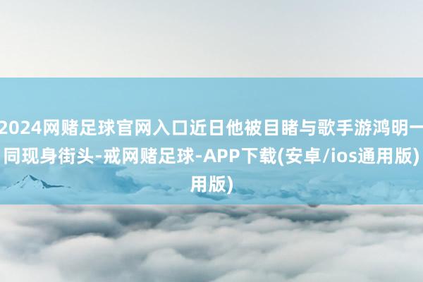 2024网赌足球官网入口近日他被目睹与歌手游鸿明一同现身街头-戒网赌足球-APP下载(安卓/ios通用版)