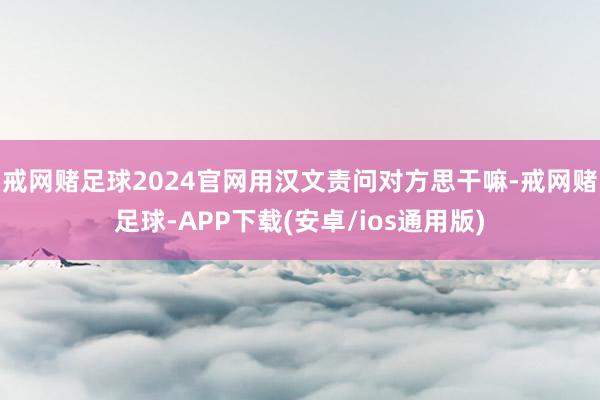 戒网赌足球2024官网用汉文责问对方思干嘛-戒网赌足球-APP下载(安卓/ios通用版)