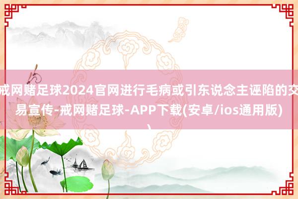 戒网赌足球2024官网进行毛病或引东说念主诬陷的交易宣传-戒网赌足球-APP下载(安卓/ios通用版)