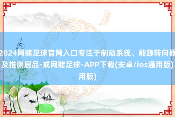 2024网赌足球官网入口专注于制动系统、能源转向器及推测居品-戒网赌足球-APP下载(安卓/ios通用版)