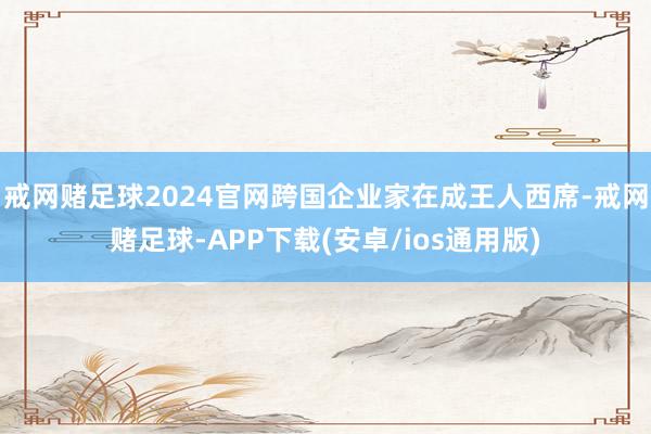 戒网赌足球2024官网跨国企业家在成王人西席-戒网赌足球-APP下载(安卓/ios通用版)