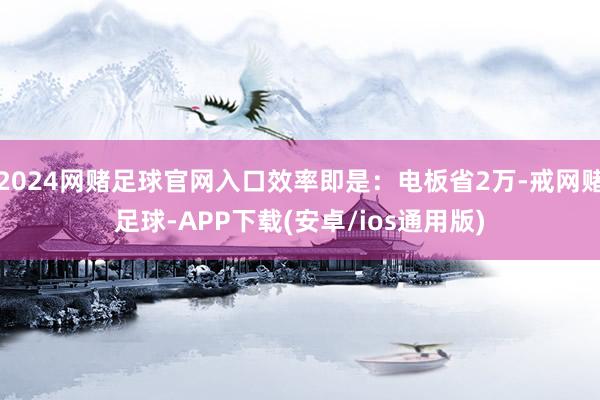 2024网赌足球官网入口效率即是：电板省2万-戒网赌足球-APP下载(安卓/ios通用版)