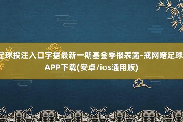 足球投注入口字据最新一期基金季报表露-戒网赌足球-APP下载(安卓/ios通用版)