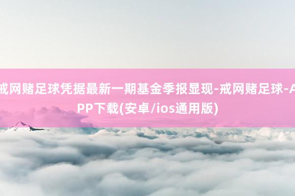 戒网赌足球凭据最新一期基金季报显现-戒网赌足球-APP下载(安卓/ios通用版)