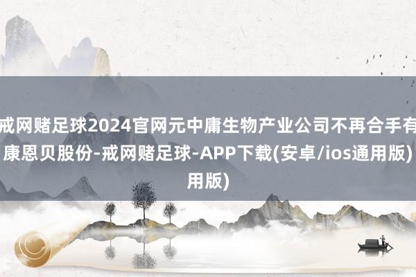 戒网赌足球2024官网元中庸生物产业公司不再合手有康恩贝股份-戒网赌足球-APP下载(安卓/ios通用版)