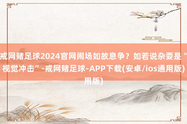 戒网赌足球2024官网闹场如故息争？如若说杂耍是“视觉冲击”-戒网赌足球-APP下载(安卓/ios通用版)