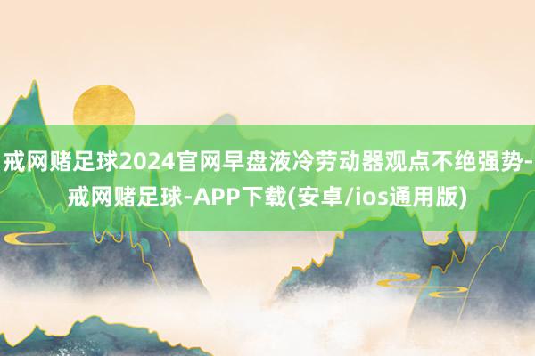 戒网赌足球2024官网早盘液冷劳动器观点不绝强势-戒网赌足球-APP下载(安卓/ios通用版)