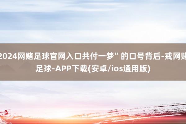 2024网赌足球官网入口共付一梦”的口号背后-戒网赌足球-APP下载(安卓/ios通用版)