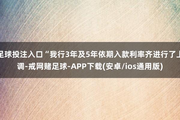 足球投注入口“我行3年及5年依期入款利率齐进行了上调-戒网赌足球-APP下载(安卓/ios通用版)