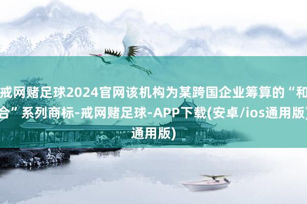 戒网赌足球2024官网该机构为某跨国企业筹算的“和合”系列商标-戒网赌足球-APP下载(安卓/ios通用版)