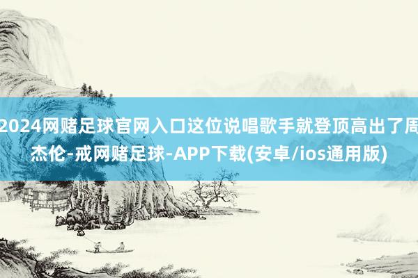 2024网赌足球官网入口这位说唱歌手就登顶高出了周杰伦-戒网赌足球-APP下载(安卓/ios通用版)