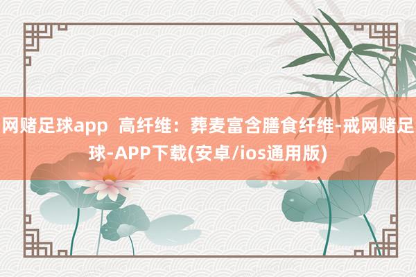 网赌足球app  高纤维：葬麦富含膳食纤维-戒网赌足球-APP下载(安卓/ios通用版)
