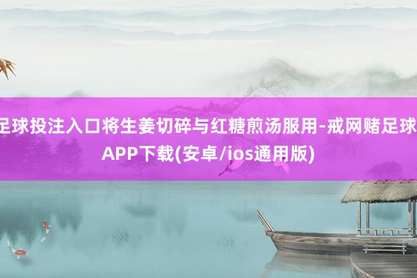足球投注入口将生姜切碎与红糖煎汤服用-戒网赌足球-APP下载(安卓/ios通用版)