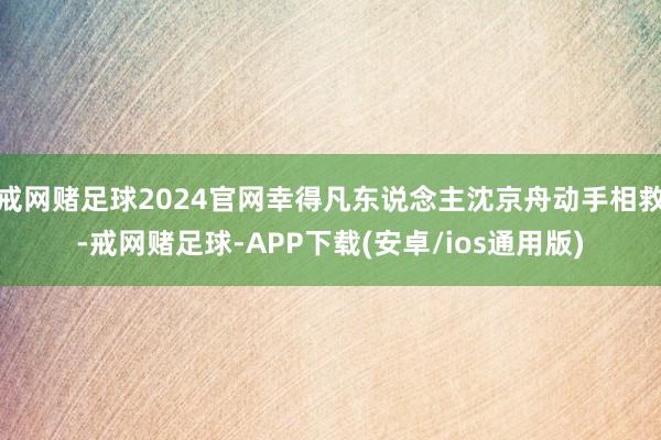 戒网赌足球2024官网幸得凡东说念主沈京舟动手相救-戒网赌足球-APP下载(安卓/ios通用版)