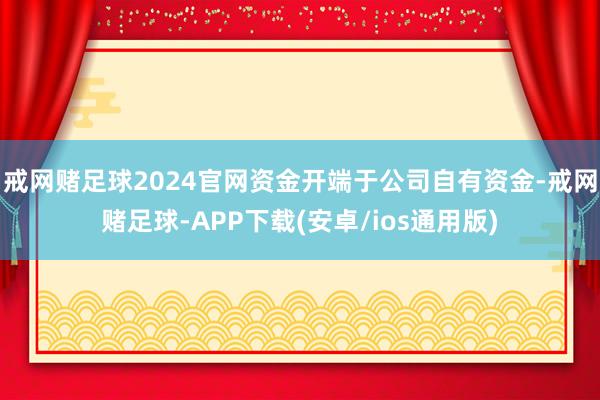戒网赌足球2024官网资金开端于公司自有资金-戒网赌足球-APP下载(安卓/ios通用版)