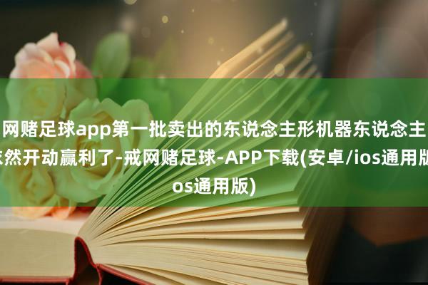 网赌足球app第一批卖出的东说念主形机器东说念主依然开动赢利了-戒网赌足球-APP下载(安卓/ios通用版)