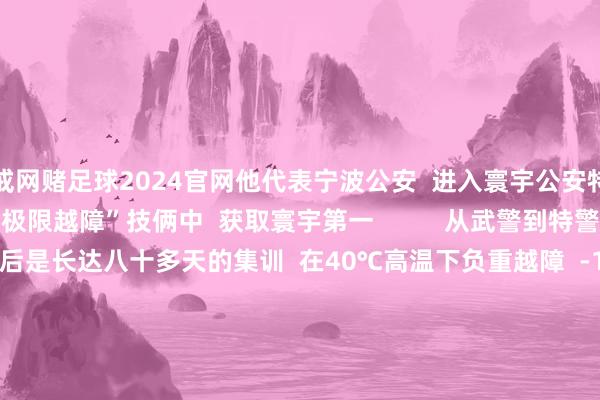 戒网赌足球2024官网他代表宁波公安  进入寰宇公安特警挑战赛  与队友在“极限越障”技俩中  获取寰宇第一          从武警到特警  扫数冲到“世界之巅”  背后是长达八十多天的集训  在40℃高温下负重越障  -10℃的低温下模拟雪地攻坚  不停挑战不停突破  最强特警  他们当之无愧      点赞！ -戒网赌足球-APP下载(安卓/ios通用版)