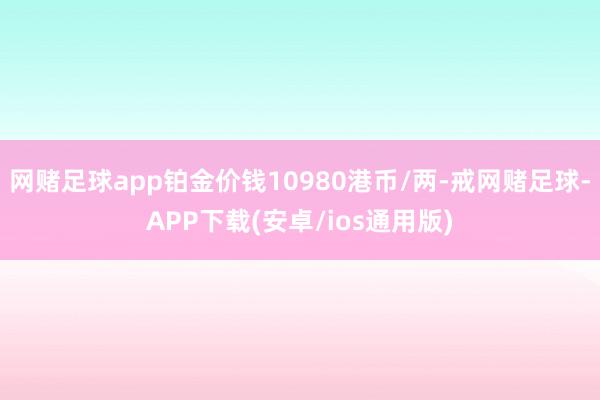网赌足球app铂金价钱10980港币/两-戒网赌足球-APP下载(安卓/ios通用版)