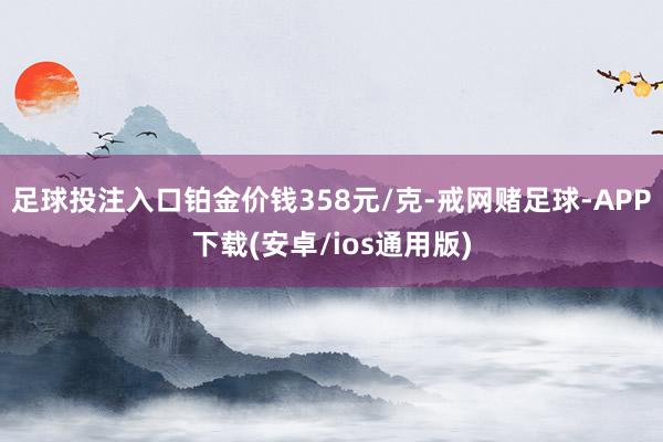 足球投注入口铂金价钱358元/克-戒网赌足球-APP下载(安卓/ios通用版)