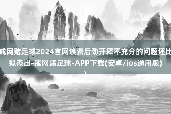 戒网赌足球2024官网浪费后劲开释不充分的问题还比拟杰出-戒网赌足球-APP下载(安卓/ios通用版)