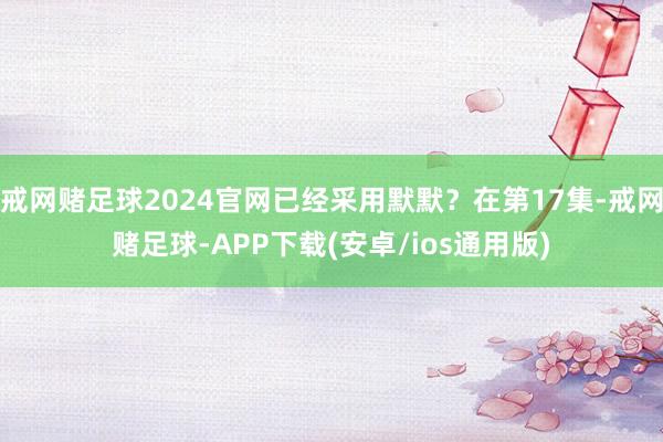 戒网赌足球2024官网已经采用默默？在第17集-戒网赌足球-APP下载(安卓/ios通用版)