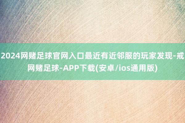 2024网赌足球官网入口最近有近邻服的玩家发现-戒网赌足球-APP下载(安卓/ios通用版)