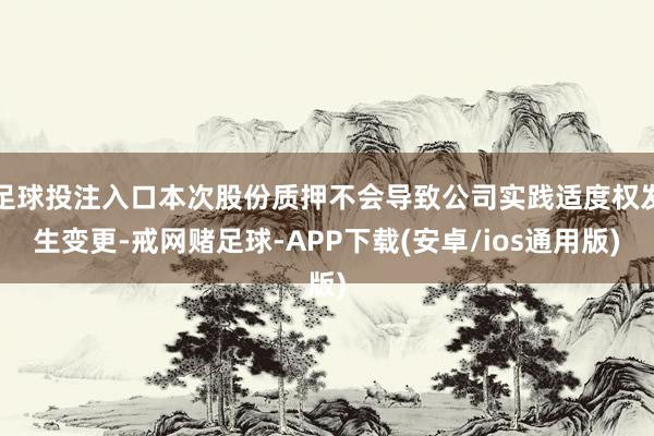 足球投注入口本次股份质押不会导致公司实践适度权发生变更-戒网赌足球-APP下载(安卓/ios通用版)