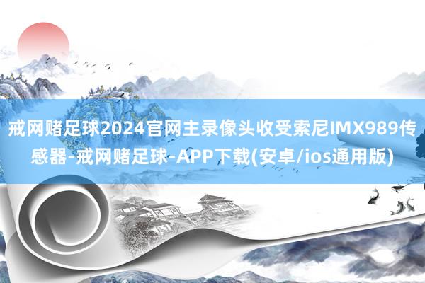 戒网赌足球2024官网主录像头收受索尼IMX989传感器-戒网赌足球-APP下载(安卓/ios通用版)