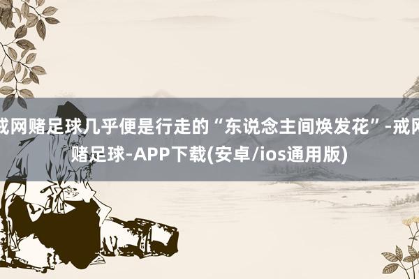 戒网赌足球几乎便是行走的“东说念主间焕发花”-戒网赌足球-APP下载(安卓/ios通用版)