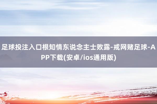 足球投注入口　　根知情东说念主士败露-戒网赌足球-APP下载(安卓/ios通用版)