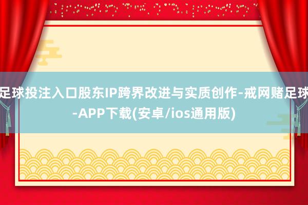 足球投注入口股东IP跨界改进与实质创作-戒网赌足球-APP下载(安卓/ios通用版)