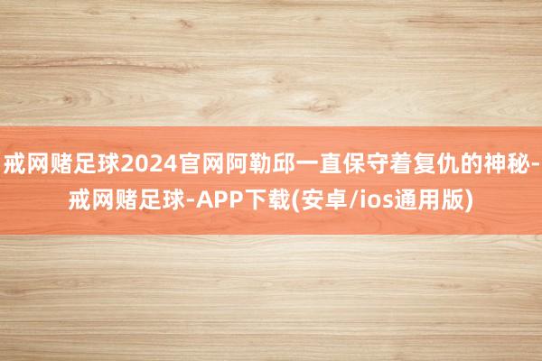 戒网赌足球2024官网阿勒邱一直保守着复仇的神秘-戒网赌足球-APP下载(安卓/ios通用版)